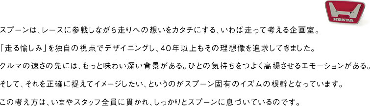 スプーンは、レースに参戦しながら走りへの想いをカタチにする、いわば走って考える企画室。「走る愉しみ」を独自の視点でデザイニングし、40年以上もその理想像を追求してきました。クルマの速さの先には、もっと味わい深い背景がある。ひとの気持ちをつよく高揚させるエモーションがある。そして、それを正確に捉えてイメージしたい、というのがスプーン固有のイズムの根幹となっています。この考え方は、いまやスタッフ全員に貫かれ、しっかりとスプーンに息づいているのです。